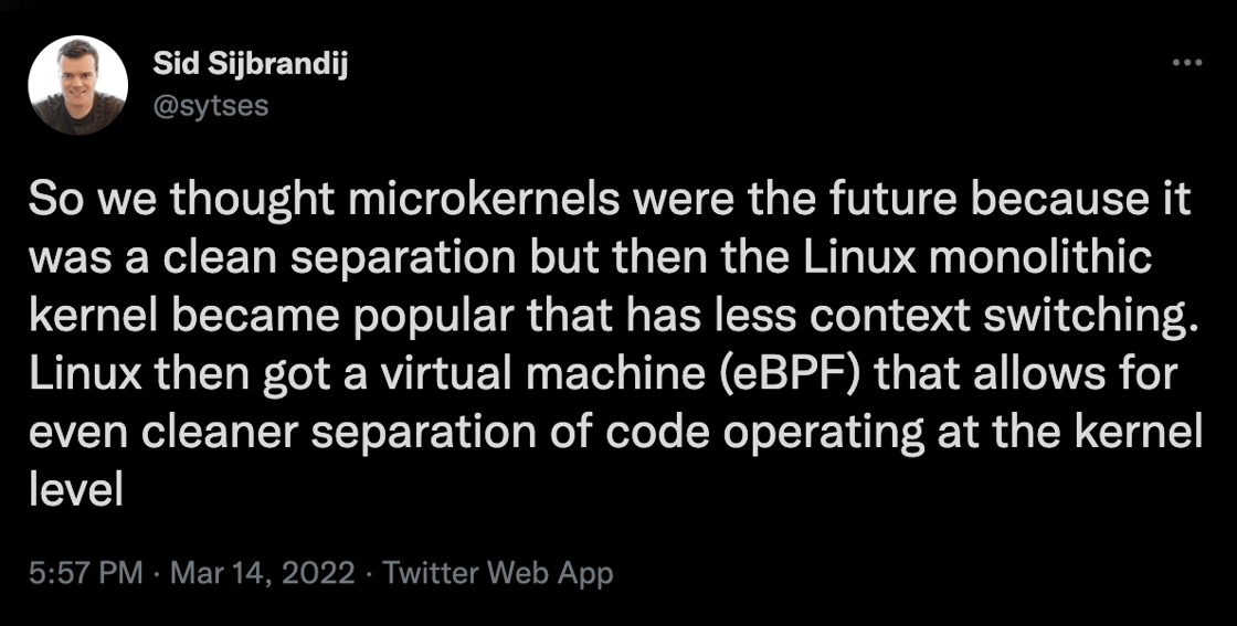 So we thought microkernels were the future because it was a clean separation but then the Linux monolithic kernel became popular that has less context switching.  Linux then got a virtual machine (eBPF) that allows for even cleaner separation of code operating at the kernel level