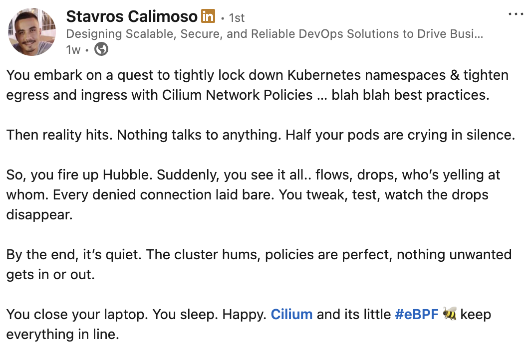 You embark on a quest to tightly lock down Kubernetes namespaces & tighten egress and ingress with Cilium Network Policies … blah blah best practices.  Then reality hits. Nothing talks to anything. Half your pods are crying in silence.  So, you fire up Hubble. Suddenly, you see it all.. flows, drops, who’s yelling at whom. Every denied connection laid bare. You tweak, test, watch the drops disappear.  By the end, it’s quiet. The cluster hums, policies are perfect, nothing unwanted gets in or out.  You close your laptop. You sleep. Happy. Cilium and its little hashtag#eBPF 🐝 keep everything in line.