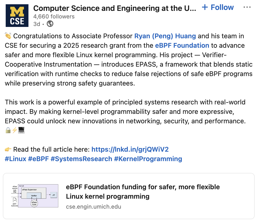 👏 Congratulations to Associate Professor Ryan (Peng) Huang and his team in CSE for securing a 2025 research grant from the eBPF Foundation to advance safer and more flexible Linux kernel programming. His project — Verifier-Cooperative Instrumentation — introduces EPASS, a framework that blends static verification with runtime checks to reduce false rejections of safe eBPF programs while preserving strong safety guarantees.
