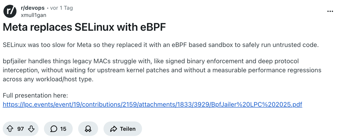 Zu devops r/devops • vor 1 Tag xmull1gan  Meta replaces SELinux with eBPF SELinux was too slow for Meta so they replaced it with an eBPF based sandbox to safely run untrusted code.  bpfjailer handles things legacy MACs struggle with, like signed binary enforcement and deep protocol interception, without waiting for upstream kernel patches and without a measurable performance regressions across any workload/host type.