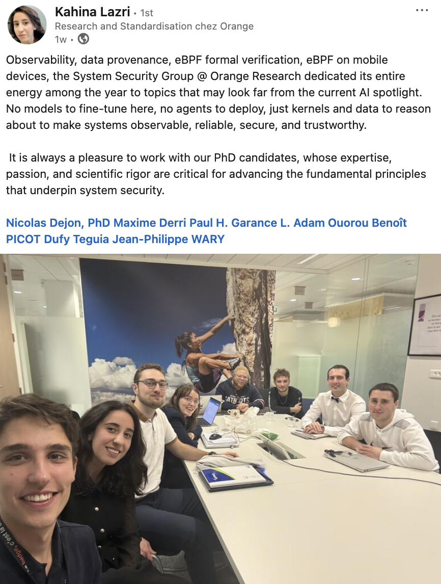 Observability, data provenance, eBPF formal verification, eBPF on mobile devices, the System Security Group @ Orange Research dedicated its entire energy among the year to topics that may look far from the current AI spotlight. No models to fine-tune here, no agents to deploy, just kernels and data to reason about to make systems observable, reliable, secure, and trustworthy.   It is always a pleasure to work with our PhD candidates, whose expertise, passion, and scientific rigor are critical for advancing the fundamental principles that underpin system security.