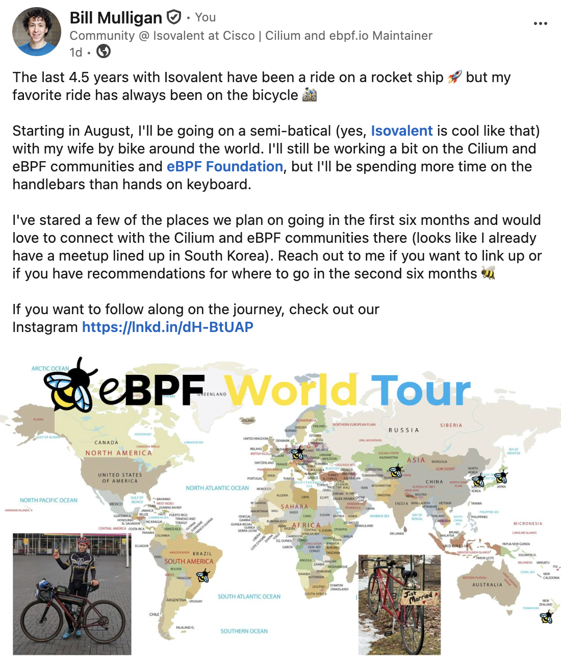 The last 4.5 years with Isovalent have been a ride on a rocket ship 🚀 but my favorite ride has always been on the bicycle 🚵‍♂️   Starting in August, I'll be going on a semi-batical (yes, Isovalent is cool like that)  with my wife by bike around the world. I'll still be working a bit on the Cilium and eBPF communities and eBPF Foundation, but I'll be spending more time on the handlebars than hands on keyboard.  I've stared a few of the places we plan on going in the first six months and would love to connect with the Cilium and eBPF communities there (looks like I already have a meetup lined up in South Korea). Reach out to me if you want to link up or if you have recommendations for where to go in the second six months 🐝   If you want to follow along on the journey, check out our Instagram https://lnkd.in/dH-BtUAP